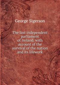 The last independent parliament of Ireland, with account of the survival of the nation and its lifework