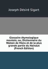 Glossaire etymologique montois; ou, Dictionnaire du Wallon de Mons et de la plus grande partie du Hainaut (French Edition)