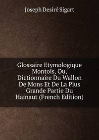 Glossaire Etymologique Montois, Ou, Dictionnaire Du Wallon De Mons Et De La Plus Grande Partie Du Hainaut (French Edition)
