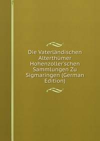 Die Vaterl?ndischen Alterth?mer Hohenzoller'schen Sammlungen Zu Sigmaringen (German Edition)
