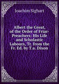 Albert the Great, of the Order of Friar-Preachers: His Life and Scholastic Labours, Tr. from the Fr. Ed. by T.a. Dixon