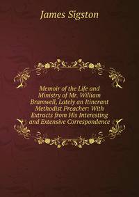 Memoir of the Life and Ministry of Mr. William Bramwell, Lately an Itinerant Methodist Preacher: With Extracts from His Interesting and Extensive Correspondence