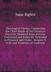 Theological Theses: Containing the Chief Heads of the Christian Doctrine, Deduced from Axioms; Composed and Publickly Defended in Presence and Under . Ringier, V.D.M. and Professor of Controve