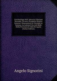 L'Archeologo Nell' Abruzzo Ulteriore Secondo: Ovvero, Prospetto Storico Intorno I Monumenti.Le Vicende.Le Scienze, Le Lettere E Le Arti Belle Della Provincia E Citt? Di Aquila (Italian Edition)
