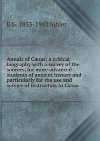 Annals of C?sar; a critical biography with a survey of the sources, for more advanced students of ancient history and particularly for the use and service of instructors in C?sar