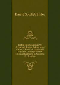 Testimonium Anim?: Or, Greek and Roman Before Jesus Christ; a Series of Essays and Sketches Dealing with the Spiritual Elements in Classical Civilization