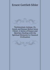 Testimonium Animae, Or, Greek and Roman Before Jesus Christ: A Series of Essays and Sketches Dealing with the Spiritual Elements in Classical Civilization