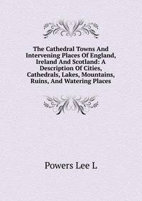 The Cathedral Towns And Intervening Places Of England, Ireland And Scotland: A Description Of Cities, Cathedrals, Lakes, Mountains, Ruins, And Watering Places