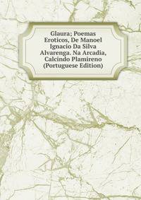 Glaura; Poemas Eroticos, De Manoel Ignacio Da Silva Alvarenga. Na Arcadia, Calcindo Plamireno (Portuguese Edition)