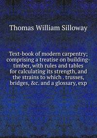 Text-book of modern carpentry; comprising a treatise on building-timber, with rules and tables for calculating its strength, and the strains to which . trusses, bridges, &amp;c. and a glossary, exp