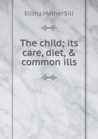 The child; its care, diet, &amp; common ills