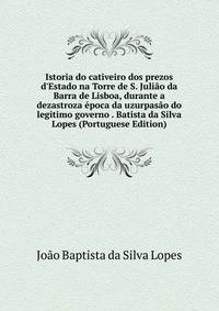 Istoria do cativeiro dos prezos d'Estado na Torre de S. Juli?o da Barra de Lisboa, durante a dezastroza ?poca da uzurpas?o do legitimo governo . Batista da Silva Lopes (Portuguese Edition)