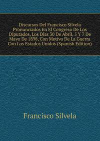 Discursos Del Francisco Silvela Pronunciados En El Congreso De Los Diputados, Los Dias 30 De Abril, 5 Y 7 De Mayo De 1898, Con Motivo De La Guerra Con Los Estados Unidos (Spanish Edition)