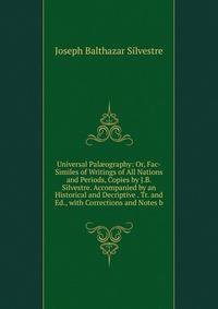 Universal Pal?ography: Or, Fac-Similes of Writings of All Nations and Periods, Copies by J.B. Silvestre. Accompanied by an Historical and Decriptive . Tr. and Ed., with Corrections and Notes b