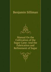 Manual On the Cultivation of the Sugar Cane: And the Fabrication and Refinement of Sugar