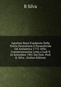 Agostino Bassi Fondatore Della Teoria Parassitaria E Parassiticida Od Antisettica 1773-1856: Commenorazione Letta a Lodi Il 26 Settembre 1901 Dal Dott. Prof. B. Silva . (Italian Edition)