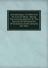 Archaeology: Its Past And Its Future Work ; Being The Annual Address To The Society Of Antiquaries Of Scotland, Given January 28, 1861