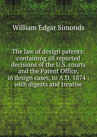 The law of design patents: containing all reported decisions of the U.S. courts and the Patent Office, in design cases, to A.D. 1874 : with digests and treatise