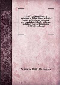 S. Paul's cathedral library. A catalogue of Bibles, rituals, and rare books; works relating to London and especially to S. Paul's cathedral, including . views of London, and of S. Paul's cathedral