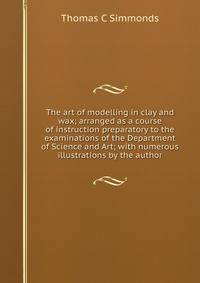 The art of modelling in clay and wax; arranged as a course of instruction preparatory to the examinations of the Department of Science and Art; with numerous illustrations by the author