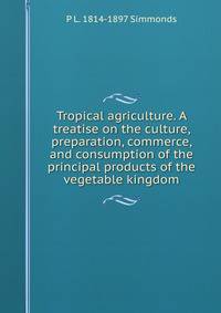 Tropical agriculture. A treatise on the culture, preparation, commerce, and consumption of the principal products of the vegetable kingdom