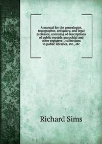 A manual for the genealogist, topographer, antiquary, and legal professor, consising of descriptions of public records; parochial and other registers; . collections in public libraries, etc., etc.
