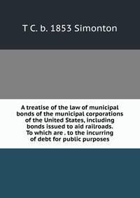 A treatise of the law of municipal bonds of the municipal corporations of the United States, including bonds issued to aid railroads. To which are . to the incurring of debt for public purposes