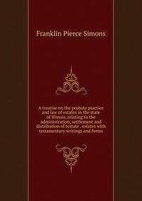 A treatise on the probate practice and law of estates in the state of Illinois, relating to the administration, settlement and distribution of testate . estates with testamentary writings and forms