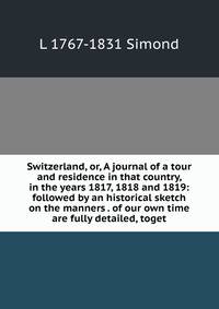 Switzerland, or, A journal of a tour and residence in that country, in the years 1817, 1818 and 1819: followed by an historical sketch on the manners . of our own time are fully detailed, toget