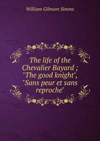 The life of the Chevalier Bayard ; "The good knight", "Sans peur et sans reproche"