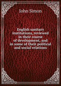 English sanitary institutions, reviewed in their course of development, and in some of their political and social relations