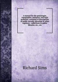 A manual for the genealogist, topographer, antiquary, and legal professor, consising of descriptions of public records; parochial &amp; other registers; . collections in public libraries, etc., etc.