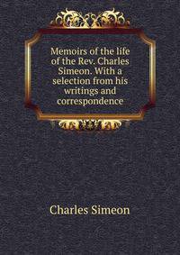 Memoirs of the life of the Rev. Charles Simeon. With a selection from his writings and correspondence