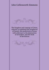 The kingdom and comings of Christ, wherein is explained the prophecies of Daniel, the predictions of Jesus with reference to the destruction of Jerusalem, and the book of Revelation
