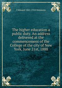 The higher education a public duty. An address delivered at the commencement of the College of the city of New York, June 21st, 1888