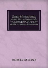 Horse portraiture: embracing breeding, rearing and training trotters, with their management in the stable and on the track, and preparation for races; including histories of the horse and horsemen
