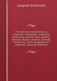 The German ballad book, a collection of ballads, romances, and minor poems from Goethe, Schiller, Burger, Uhland, Schwab, Korner etc., with biographical sektches (German Edition)