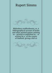 Bibliotheca staffordiensis; or, A bibliographical account of books and other printed matter relating to-- printed or published in-- or written by a . of the county of Stafford: giving a full co