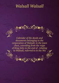 Calendar of the deeds and documents belonging to the corporation of Walsall, in the town chest, extending from the reign of King John to the end of . relating to Walsall, referred to in the Wa