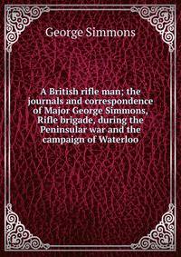 A British rifle man; the journals and correspondence of Major George Simmons, Rifle brigade, during the Peninsular war and the campaign of Waterloo