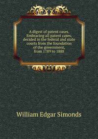 A digest of patent cases. Embracing all patent cases, decided in the federal and state courts from the foundation of the government, from 1789 to 1888