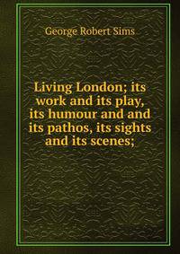 Living London; its work and its play, its humour and and its pathos, its sights and its scenes;