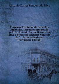 Viagem pelo interior da Republica Argentina. Trabalho apresentado pelo Dr. Antonio Carlos Simoens da Silva a Seccao de Sciencias Naturaes do 3. . Latino-americano (Portuguese Edition)