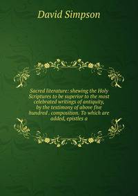Sacred literature: shewing the Holy Scriptures to be superior to the most celebrated writings of antiquity, by the testimony of above five hundred . composition. To which are added, epistles a