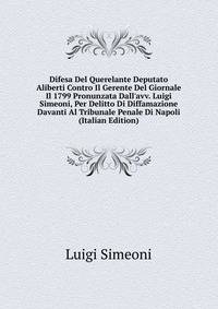 Difesa Del Querelante Deputato Aliberti Contro Il Gerente Del Giornale Il 1799 Pronunzata Dall'avv. Luigi Simeoni, Per Delitto Di Diffamazione Davanti Al Tribunale Penale Di Napoli (Italian Edition)
