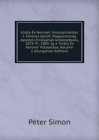 Kir?ly ?s Nemzet: Visszapillant?s I. Ferencz J?zsef, Magyarorsz?g Apostoli Kir?ly?nak Uralkod?s?ra, 1875-Tl -1885-Ig a "kir?ly ?s Korona" Folytat?sa, Volume 1 (Hungarian Edition)