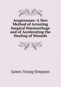 Acupressure: A New Method of Arresting Surgical Hoemorrhage and of Accelerating the Healing of Wounds