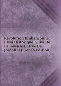 Revolution Brabanconne: Essai Historique, Suivi De La Joyeuse Entree De Joseph II (French Edition)