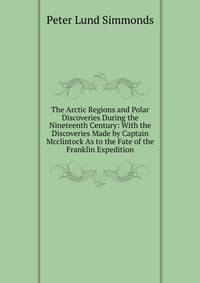 The Arctic Regions and Polar Discoveries During the Nineteenth Century: With the Discoveries Made by Captain Mcclintock As to the Fate of the Franklin Expedition