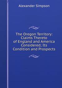 The Oregon Territory: Claims Thereto of England and America Considered; Its Condition and Prospects
